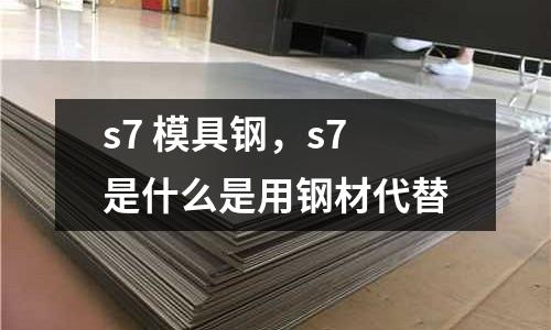 s7 模具钢，s7是什么是用钢材代替