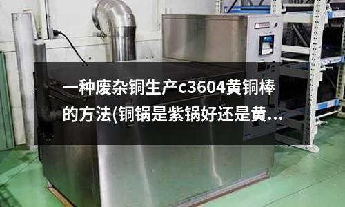 一种废杂铜生产c3604黄铜棒的方法(铜锅是紫锅好还是黄铜好？)
