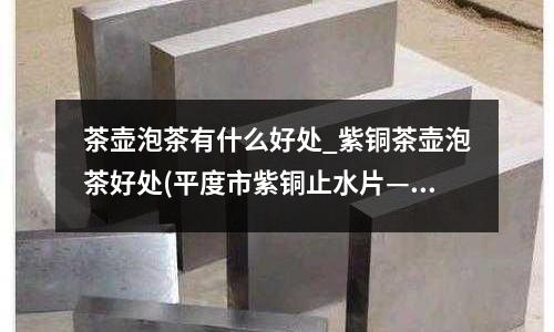 茶壶泡茶有什么好处_紫铜茶壶泡茶好处(平度市紫铜止水片————加工厂订购)