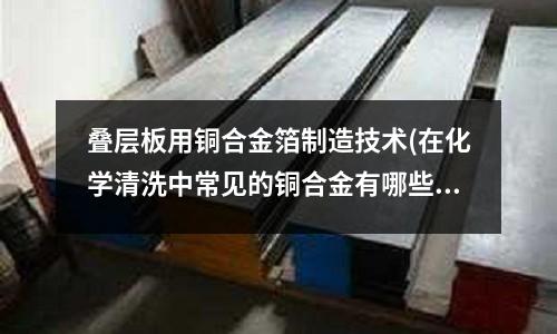 叠层板用铜合金箔制造技术(在化学清洗中常见的铜合金有哪些)