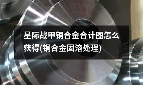 星际战甲铜合金合计图怎么获得(铜合金固溶处理)