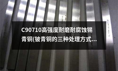 C90710高强度耐磨耐腐蚀锡青铜(铍青铜的三种处理方式)