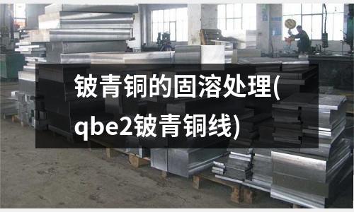 铍青铜的固溶处理(qbe2铍青铜线)