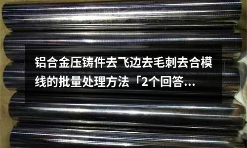 铝合金压铸件去飞边去毛刺去合模线的批量处理方法「2个回答」