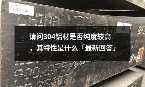 请问304铝材是否纯度较高，其特性是什么「最新回答」