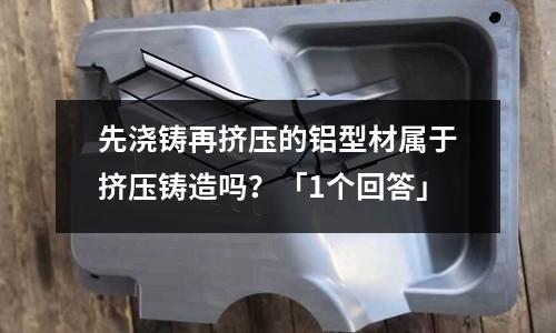 先浇铸再挤压的铝型材属于挤压铸造吗？「1个回答」