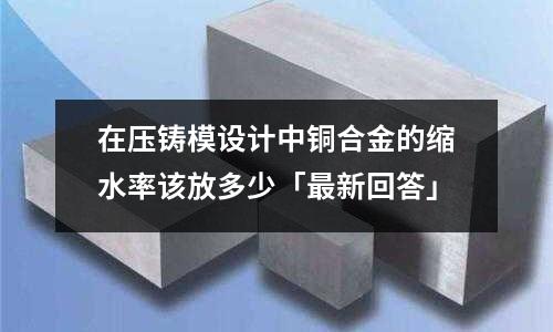 在压铸模设计中铜合金的缩水率该放多少「最新回答」