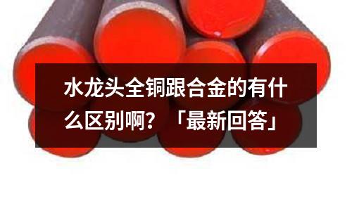 水龙头全铜跟合金的有什么区别啊？「最新回答」