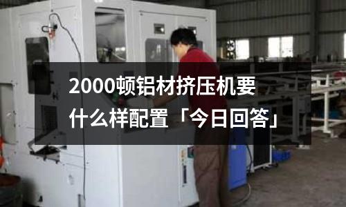 2000顿铝材挤压机要什么样配置「今日回答」
