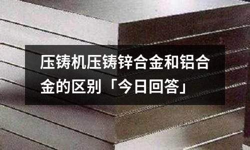压铸机压铸锌合金和铝合金的区别「今日回答」