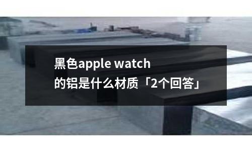 黑色apple watch 的铝是什么材质「2个回答」