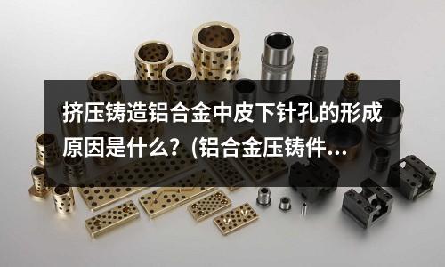 挤压铸造铝合金中皮下针孔的形成原因是什么？(铝合金压铸件质量与模具设计的关系)