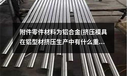 附件零件材料为铝合金(挤压模具在铝型材挤压生产中有什么重要性？)