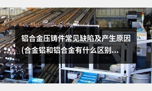 铝合金压铸件常见缺陷及产生原因(合金铝和铝合金有什么区别)