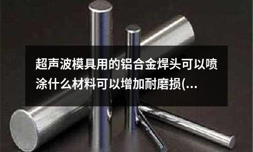 超声波模具用的铝合金焊头可以喷涂什么材料可以增加耐磨损(怎样根据米重计算模具规格大小(铝合金挤压模具))