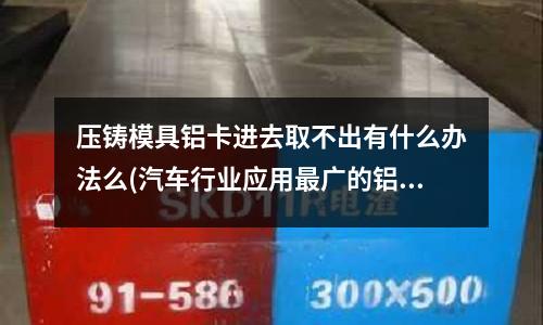 压铸模具铝卡进去取不出有什么办法么(汽车行业应用最广的铝合金是什么系)