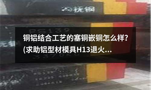 铜铝结合工艺的塞铜嵌铜怎么样？(求助铝型材模具H13退火的温度)