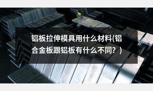 铝板拉伸模具用什么材料(铝合金板跟铝板有什么不同？)