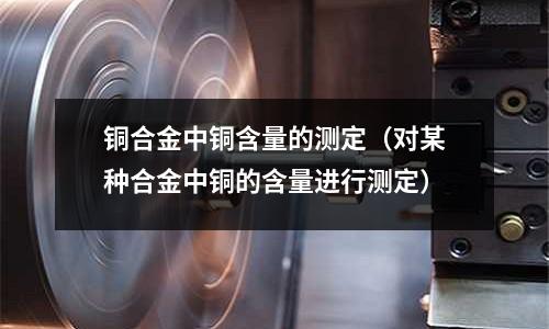 铜合金中铜含量的测定（对某种合金中铜的含量进行测定）