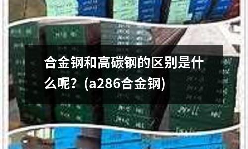 合金钢和高碳钢的区别是什么呢？(a286合金钢)