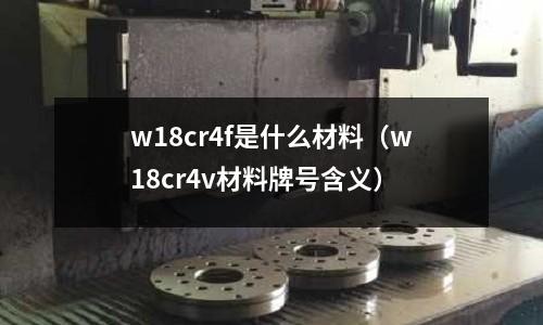 w18cr4f是什么材料（w18cr4v材料牌号含义）