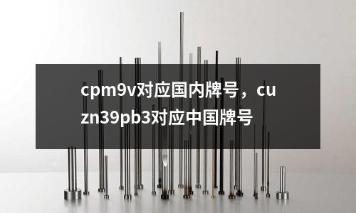 cpm9v对应国内牌号，cuzn39pb3对应中国牌号