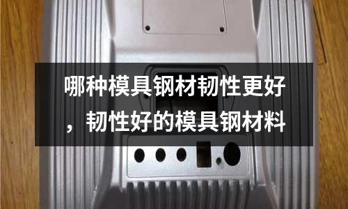 哪种模具钢材韧性更好，韧性好的模具钢材料