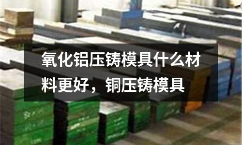 氧化铝压铸模具什么材料更好，铜压铸模具