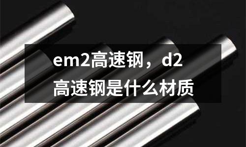 em2高速钢，d2高速钢是什么材质