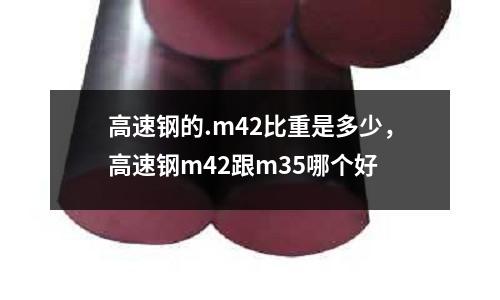 高速钢的.m42比重是多少，高速钢m42跟m35哪个好