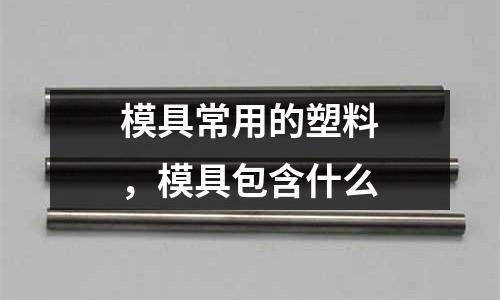 模具常用的塑料，模具包含什么
