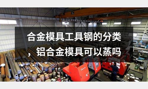 合金模具工具钢的分类，铝合金模具可以蒸吗