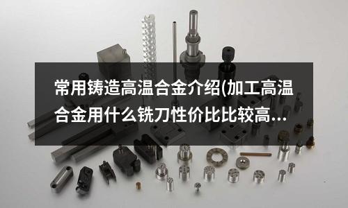 常用铸造高温合金介绍(加工高温合金用什么铣刀性价比比较高？)