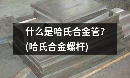 什么是哈氏合金管？(哈氏合金螺杆)