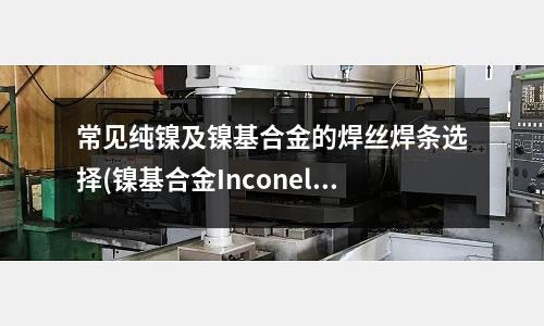 常见纯镍及镍基合金的焊丝焊条选择(镍基合金Inconel 625介绍)