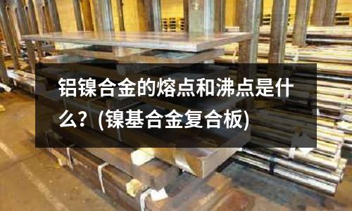铝镍合金的熔点和沸点是什么？(镍基合金复合板)